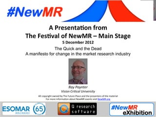 Ray Poynter, Vision Critical University, UK
Festival of NewMR 2012 - Main Stage - Session 5
A	
  Presenta*on	
  from	
  
The	
  Fes*val	
  of	
  NewMR	
  –	
  Main	
  Stage	
  
5	
  December	
  2012	
  
The Quick and the Dead
A manifesto for change in the market research industry	
  
All	
  copyright	
  owned	
  by	
  The	
  Future	
  Place	
  and	
  the	
  presenters	
  of	
  the	
  material	
  
For	
  more	
  informa:on	
  about	
  NewMR	
  events	
  visit	
  NewMR.org	
  
Ray	
  Poynter	
  
Vision	
  Cri/cal	
  University	
  
 