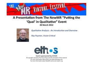 A	
  Presenta*on	
  from	
  The	
  NewMR	
  “Pu6ng	
  the	
  
‘Qual’	
  in	
  Qualita*ve”	
  Event	
  
28	
  March	
  2012	
  
Qualita've	
  Analysis	
  :	
  An	
  Introduc'on	
  and	
  Overview	
  
	
  
Ray	
  Poynter,	
  Vision	
  Cri'cal	
  
	
  
Event	
  sponsored	
  by	
  EthOS	
  
All	
  copyright	
  owned	
  by	
  The	
  Future	
  Place	
  and	
  the	
  presenters	
  of	
  the	
  material	
  
For	
  more	
  informa>on	
  about	
  Ethos	
  visit	
  www.ethosapp.com	
  
For	
  more	
  informa>on	
  about	
  NewMR	
  events	
  visit	
  newmr.org	
  
 