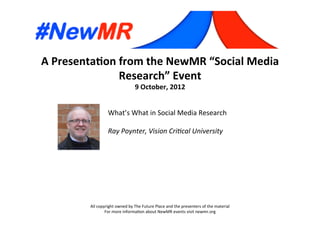A	
  Presenta*on	
  from	
  the	
  NewMR	
  “Social	
  Media	
  
Research”	
  Event	
  
9	
  October,	
  2012	
  
All	
  copyright	
  owned	
  by	
  The	
  Future	
  Place	
  and	
  the	
  presenters	
  of	
  the	
  material	
  
For	
  more	
  informa:on	
  about	
  NewMR	
  events	
  visit	
  newmr.org	
  
What’s	
  What	
  in	
  Social	
  Media	
  Research	
  
	
  
Ray	
  Poynter,	
  Vision	
  Cri0cal	
  University 	
   	
  	
  
 