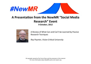 A	
  Presenta*on	
  from	
  the	
  NewMR	
  “Social	
  Media	
  
Research”	
  Event	
  
9	
  October,	
  2012	
  
All	
  copyright	
  owned	
  by	
  The	
  Future	
  Place	
  and	
  the	
  presenters	
  of	
  the	
  material	
  
For	
  more	
  informa:on	
  about	
  NewMR	
  events	
  visit	
  newmr.org	
  
A	
  Review	
  of	
  What	
  Can	
  and	
  Can’t	
  be	
  Learned	
  by	
  Passive	
  
Research	
  Tecniques	
  
	
  
Ray	
  Poynter,	
  Vision	
  Cri0cal	
  University 	
   	
  	
  
 
