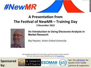 Ray Poynter, Vision Critical University, UK
Festival of NewMR 2012 – Training Day – Session 2
A	
  Presenta*on	
  from	
  
The	
  Fes*val	
  of	
  NewMR	
  –	
  Training	
  Day	
  
3	
  December	
  2012	
  
All	
  copyright	
  owned	
  by	
  The	
  Future	
  Place	
  and	
  the	
  presenters	
  of	
  the	
  material	
  
For	
  more	
  informa:on	
  about	
  NewMR	
  events	
  visit	
  NewMR.org	
  
Sponsored	
  
by:	
  
See	
  	
  the	
  eXhib:on	
  for	
  
booths	
  from	
  media	
  
partners	
  &	
  supporters	
  
An Introduction to Using Discourse Analysis in
Market Research
	
  
Ray	
  Poynter,	
  Vision	
  Cri0cal	
  University 	
   	
  
	
   	
  	
  
 