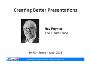 Ray Poynter, The Future Place – JMRX Lectures 2015
Crea%ng	
  Be*er	
  Presenta%ons	
  
	
  
Ray Poynter
The Future Place
JMRX	
  –	
  Tokyo	
  –	
  June,	
  2015	
  
 