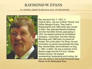 Replace textwasReplace Noah “Shorty” and
           Ray       born Oct. 7, 1957, in
           Virginia, Minn., the son of photo
               Esther (Mougin) Evans. They lived in
Replace                       Replace text
               Meadowlands until 1963 when they moved
               to Aitkin. Ray attended Maryhill Academy
 photo         and then the Aitkin School, graduating in
               1975. He started working for the Midland
               Company, Cumming’s, and then Harvey
               Blomberg until 1988 when he joined his
               brother Tom at the Aitkin Tire Shop. He and
               his brother co-owned and operated the shop.
               Ray married Betty Jane Erlandson on Aug.
               1, 1981, in Aitkin. He was a member of the
               Moose Lodge and the H.O.G.S. (Harley
               Owners Group). He enjoyed
               woodworking, landscaping and hunting. He
               was very active in the annual Riverboat Days
               Races on the Mississippi River.
 