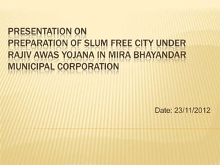 PRESENTATION ON
PREPARATION OF SLUM FREE CITY UNDER
RAJIV AWAS YOJANA IN MIRA BHAYANDAR
MUNICIPAL CORPORATION



                            Date: 23/11/2012
 