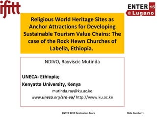 ENTER 2015 Destination Track Slide Number 1
Religious World Heritage Sites as
Anchor Attractions for Developing
Sustainable Tourism Value Chains: The
case of the Rock Hewn Churches of
Labella, Ethiopia.
NDIVO, Rayviscic Mutinda
UNECA- Ethiopia;
Kenyatta University, Kenya
mutinda.ray@ku.ac.ke
www.uneca.org/sro-ea/ http://www.ku.ac.ke
 