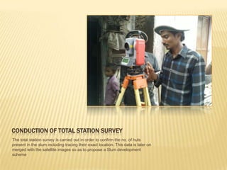 CONDUCTION OF TOTAL STATION SURVEY
The total station survey is carried out in order to confirm the no. of huts
present in the slum including tracing their exact location. This data is later on
merged with the satellite images so as to propose a Slum development
scheme
 