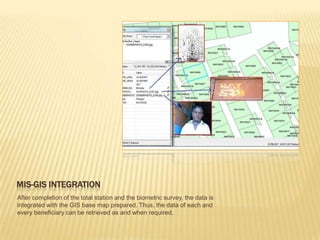 MIS-GIS INTEGRATION
After completion of the total station and the biometric survey, the data is
integrated with the GIS base map prepared. Thus, the data of each and
every beneficiary can be retrieved as and when required.
 