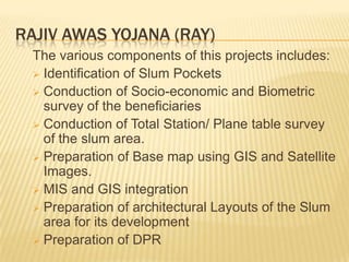 RAJIV AWAS YOJANA (RAY)
  The various components of this projects includes:
   Identification of Slum Pockets
   Conduction of Socio-economic and Biometric
    survey of the beneficiaries
   Conduction of Total Station/ Plane table survey
    of the slum area.
   Preparation of Base map using GIS and Satellite
    Images.
   MIS and GIS integration
   Preparation of architectural Layouts of the Slum
    area for its development
   Preparation of DPR
 