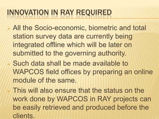 INNOVATION IN RAY REQUIRED
 All the Socio-economic, biometric and total
  station survey data are currently being
  integrated offline which will be later on
  submitted to the governing authority.
 Such data shall be made available to
  WAPCOS field offices by preparing an online
  module of the same.
 This will also ensure that the status on the
  work done by WAPCOS in RAY projects can
  be easily retrieved and produced before the
  clients.
 