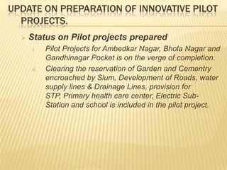 UPDATE ON PREPARATION OF INNOVATIVE PILOT
  PROJECTS.
     Status on Pilot projects prepared
       i.    Pilot Projects for Ambedkar Nagar, Bhola Nagar and
             Gandhinagar Pocket is on the verge of completion.
       ii.   Clearing the reservation of Garden and Cementry
             encroached by Slum, Development of Roads, water
             supply lines & Drainage Lines, provision for
             STP, Primary health care center, Electric Sub-
             Station and school is included in the pilot project.
 