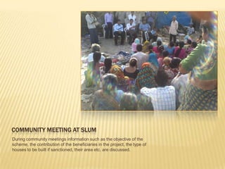COMMUNITY MEETING AT SLUM
During community meetings information such as the objective of the
scheme, the contribution of the beneficiaries in the project, the type of
houses to be built if sanctioned, their area etc. are discussed.
 