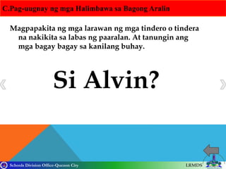 Schools Division Office-Quezon City LRMDS
C.Pag-uugnay ng mga Halimbawa sa Bagong Aralin
Magpapakita ng mga larawan ng mga tindero o tindera
na nakikita sa labas ng paaralan. At tanungin ang
mga bagay bagay sa kanilang buhay.
Si Alvin?
 