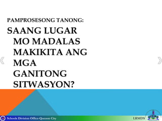 Schools Division Office-Quezon City LRMDS
PAMPROSESONG TANONG:
SAANG LUGAR
MO MADALAS
MAKIKITA ANG
MGA
GANITONG
SITWASYON?
 