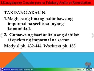 Schools Division Office-Quezon City LRMDS
J.Karagdagang Gawain para sa Takdang Aralin at Remediation
TAKDANG ARALIN:
1.Maglista ng limang halimbawa ng
impormal na sector sa inyong
komunidad.
2. Gumawa ng tsart at itala ang dahilan
at epekto ng impormal na sector.
Modyul ph: 432-444 Worktext ph. 185
 
