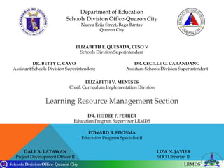 Schools Division Office-Quezon City LRMDS
Department of Education
Schools Division Office-Quezon City
Nueva Ecija Street, Bago Bantay
Quezon City
ELIZABETH E. QUESADA, CESO V
Schools Division Superintendent
DR. BETTY C. CAVO
Assistant Schools Division Superintendent
DR. CECILLE G. CARANDANG
Assistant Schools Division Superintendent
ELIZABETH V. MENESES
Chief, Curriculum Implementation Division
DR. HEIDEE F. FERRER
Education Program Supervisor LRMDS
EDWARD B. EDOSMA
Education Program Specialist II
DALE A. LATAWAN
Project Development Officer II
LIZA N. JAVIER
SDO Librarian II
Learning Resource Management Section
 
