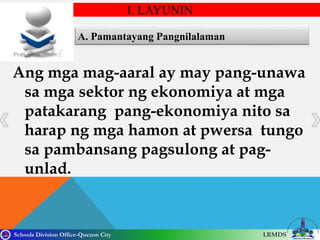 Schools Division Office-Quezon City LRMDS
A. Pamantayang Pangnilalaman
Ang mga mag-aaral ay may pang-unawa
sa mga sektor ng ekonomiya at mga
patakarang pang-ekonomiya nito sa
harap ng mga hamon at pwersa tungo
sa pambansang pagsulong at pag-
unlad.
I. LAYUNIN
 