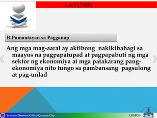 Schools Division Office-Quezon City LRMDS
B.Pamantayan sa Pagganap
LAYUNIN
Ang mga mag-aaral ay aktibong nakikibahagi sa
maayos na pagpapatupad at pagpapabuti ng mga
sektor ng ekonomiya at mga patakarang pang-
ekonomiya nito tungo sa pambansang pagsulong
at pag-unlad
 