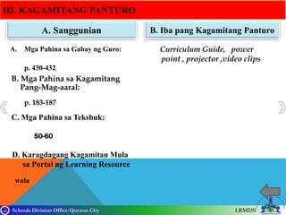 Schools Division Office-Quezon City LRMDS
III. KAGAMITANG PANTURO
A. Sanggunian B. Iba pang Kagamitang Panturo
A. Mga Pahina sa Gabay ng Guro: PoCurriculum Guide, power
point , projector ,video clips
resentation
B. Mga Pahina sa Kagamitang
Pang-Mag-aaral:
C. Mga Pahina sa Teksbuk:
D. Karagdagang Kagamitan Mula
sa Portal ng Learning Resource
p. 430-432
p. 183-187
wala
50-60
 