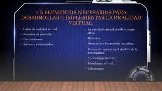 1.5 ELEMENTOS NECESARIOS PARA
DESARROLLAR E IMPLEMENTAR LA REALIDAD
VIRTUAL.
• Gafas de realidad virtual
• Sensores de posición.
• Controladores.
• Software y contenidos.
• La realidad virtual puede ir entre
otros:
• Medicina.
• Desarrollo y la creación artística.
• Formación inicial en el ámbito de la
aeronáutica.
• Aprendizaje militar.
• Enseñanza virtual.
• Videojuegos
 