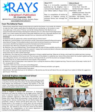About RAYS                              Editorial Board
                                                                                Rays is a tri-monthly newsletter        Chief Editor - English
                                                                                published by the Brighton Inter-             Arman Raut - Class VIII
                                                                                national School. Brighton is situated        Vandita Saraswat - Class VII
                                                                                near Vidhan Sabha in Raipur (C.G).      Chief Editor - Hindi
                                                                                                                             Riddhika Saraswat- Class VIII
                                                                                Rays is a compilation of articles by         Akshita Dubey - Class VII
                                                                                students of Brighton aiming to          Sub Editor - Ajit Pandey - Class VI,
                     Vol. 6 September 2012
                                                                                promote literary zest amongst the       Honey Agarwal - Class VII,
   BRIGHTON INTERNATIONAL SCHOOL, Nardaha, Raipur
            www.brightoninternational.in                                        students.

From The Editorial Team
 Editorial team spread their wings by venturing out to seek for the heroes in our society. An initiative
 to make the ‘Rays’ readers aware about the people who are contributing to the society in a very
 meaningful way. In this series of ‘Heroes’ we met Mr. Vishwas Meshram. Mr. Meshram is an
 environmentalist with the Raipur Development Authority and runs a Non-Government Organisation
 (NGO). He is a keen student and scholar of Ayurvedic Medicines and runs a Ayurvedic Research Cell.
 For our readers, we are putting down excerpts from our interaction with Mr. Meshram.
 INTERVIEW
 Vandita(Class VIII): Sir, please tell us about yourself and your field of work?
 Mr. Meshram: I hail from Raipur. From very early in my life, I had a passion towards finding and knowing
 about Natural Therapy. This has added my desire also to look into various hazards to our nature and
 environment. All of this has helped me to work for the betterment of the human kind.
 Arman(Class VIII): What has motivated you to work in this department?
 Mr. Meshram: Since my childhood days, I found therapy with the help of things available around us as
 very exciting. This interest slowly turned into a passion. I always had curiosity and desire to discover new herbs and medicines. This drive led me to serve
 the society. Honestly, I was only inspired by the nature.
 Honey (Class VII): Sir, what is Global warming?
 Mr. Meshram: The rising up of our ambient temperature is known as global warming. Today we are facing a very tough time, global warming is posing a
 challenge to the existence of the human kind. The root cause of the problem is created by man. Some of the actions which has resulted in global warming
 are; Cutting down of trees, Use of electronic devices, Hunting animals etc. all of this has led to an ecological imbalance.
 Debmalya (Class VI): Sir, what should be the role of youth in this scenario?
 Mr. Meshram: Youth of today plays a very important role in curbing the disastrous effects of global warming. These are some of the ways in which all of
 the young people can help;
 - Plantation: Plant more tress, turn your surroundings green.
 - Awareness: Creating an awareness about the harmful effects of chemical and other such agents.
 - Using public transport - Minimise green house gases.
 Editorial team: We really thank you sir, for talking to us. We promise you that we will take all the care and urge all our readers to follow the suggestions
 given by you. Thank You.

Update@ Brighton International School
 Acquaintance Day @ Brighton
Students found their new class mates and the campus went abuzz with
a new life on the first day of the school. The day witnessed Magic Show,
Food Festival and introduction to hobbies and teachers in the new
session. The students were pleasantly surprised by the presence of the
potter and the potter’s wheel at the campus.

CBSE Science Exhibition @ Brighton
Faculty at Brighton is blessed with enthusiasm of challenging
boundaries and make the students see the bigger picture. With the
same in mind the students of Class VIII & IX participated in CBSE
Science Exhibition organised at DAV School, Bhubneshwar. Ajeet
Pandey (VIII), Riyesh Rithik (IX) presented a novel concept of ‘Zero
Energy Homes’ whereas Sucheta Garg (IX) and Akshita Dubey (VIII)
presented a study on ‘Insects and the germs they carry’. The Zero
Energy Homes is the concept of a house which not only produces
electricity to sustain its needs but is also efficient in the way it utilizes
energy, this was selected as one of the four entries by the Odisha
Government. Our congratulations to the science department in
making this learning expedition a great success.
 