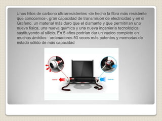 Unos hilos de carbono ultrarresistentes -de hecho la fibra más resistente
que conocemos-, gran capacidad de transmisión de electricidad y en el
Grafeno, un material más duro que el diamante y que permitirían una
nueva física, una nueva química y una nueva ingeniería tecnológica
sustituyendo al silicio. En 5 años podrían dar un vuelco completo en
muchos ámbitos: ordenadores 50 veces más potentes y memorias de
estado sólido de más capacidad
 