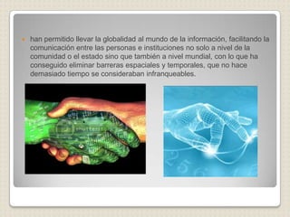    han permitido llevar la globalidad al mundo de la información, facilitando la
    comunicación entre las personas e instituciones no solo a nivel de la
    comunidad o el estado sino que también a nivel mundial, con lo que ha
    conseguido eliminar barreras espaciales y temporales, que no hace
    demasiado tiempo se consideraban infranqueables.
 