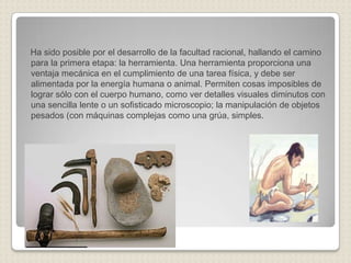 Ha sido posible por el desarrollo de la facultad racional, hallando el camino
para la primera etapa: la herramienta. Una herramienta proporciona una
ventaja mecánica en el cumplimiento de una tarea física, y debe ser
alimentada por la energía humana o animal. Permiten cosas imposibles de
lograr sólo con el cuerpo humano, como ver detalles visuales diminutos con
una sencilla lente o un sofisticado microscopio; la manipulación de objetos
pesados (con máquinas complejas como una grúa, simples.
 