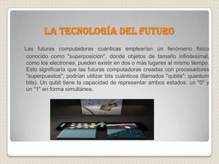 La tecnología del futuroLas futuras computadoras cuánticas emplearían un fenómeno físico conocido como "superposición", donde objetos de tamaño infinitesimal, como los electrones, pueden existir en dos o más lugares al mismo tiempo. Esto significaría que las futuras computadoras creadas con procesadores "superpuestos", podrían utilizar bits cuánticos (llamados "qubits": quantum bits). Un qubit tiene la capacidad de representar ambos estados: un "0" y un "1" en forma simultánea.
