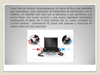 Unos hilos de carbono ultrarresistentes -de hecho la fibra más resistente que conocemos-, gran capacidad de transmisión de electricidad y en el Grafeno, un material más duro que el diamante y que permitirían una nueva física, una nueva química y una nueva ingeniería tecnológica sustituyendo al silicio. En 5 años podrían dar un vuelco completo en muchos ámbitos:  ordenadores 50 veces más potentes y memorias de estado sólido de más capacidad
