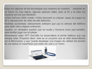 Estas son algunas de las tecnologías que veremos en nuestros    celulares en un futuro no muy lejano, algunas parecen útiles, pero al fin y al cabo los usuarios son los que decidirán:nVidiaGoForce 5500 mobile: nVidia demostró su chipset, capaz de juegos en 3D y reproducción de video de alta definición.     Realidad aumentada: básicamente software que usa la cámara del teléfono para darle vida a objetos ordinarios.     Joystick: un verdadero joystick que se oculta y funciona como pad también, para facilitar jugar con el celular.     Alimentación solar: NTT DoCoMo ha desarrollado el primer teléfono que usa energía solar. Proyector láser: este es un proyecto que se está desarrollando por la Microvision, y que “puede desplegar una imagen de calidad del tamaño de una laptop en superficies que estén tan solo a un metro. 