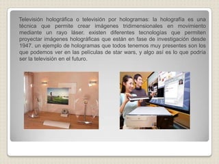 Televisión holográfica o televisión por hologramas: la holografía es una técnica que permite crear imágenes tridimensionales en movimiento mediante un rayo láser. existen diferentes tecnologías que permiten proyectar imágenes holográficas que están en fase de investigación desde 1947. un ejemplo de hologramas que todos tenemos muy presentes son los que podemos ver en las películas de starwars, y algo así es lo que podría ser la televisión en el futuro. 