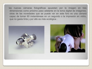 las nuevas cámaras fotográficas apuestan por la imagen en tres dimensiones como próximo paso adelante en la toma digital de imágenes. otras de las novedades que se puede ver en este foro es una cámara capaz de tomar 60 instantáneas en un segundo o la impresión en vidrio, que no gasta tinta y por ello es más ecológica .