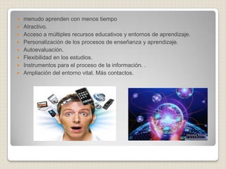 menudo aprenden con menos tiempoAtractivo. Acceso a múltiples recursos educativos y entornos de aprendizaje. Personalización de los procesos de enseñanza y aprendizaje. Autoevaluación. Flexibilidad en los estudios. Instrumentos para el proceso de la información. . Ampliación del entorno vital. Más contactos. 
