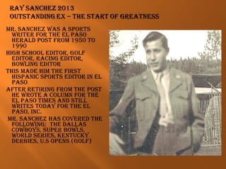 mR. SANCHEZ wAS A SPoRtS
wRitER foR tHE EL PASo
HERALd PoSt fRom 1950 to
1990
HigH SCHooL EditoR, goLf
EditoR, RACiNg EditoR,
bowLiNg EditoR
tHiS mAdE Him tHE fiRSt
HiSPANiC SPoRtS EditoR iN EL
PASo
AftER REtiRiNg fRom tHE PoSt
HE wRotE A CoLumN foR tHE
EL PASo timES ANd StiLL
wRitES todAY foR tHE EL
PASo, iNC.
mR. SANCHEZ HAS CovEREd tHE
foLLowiNg: tHE dALLAS
CowboYS, SuPER bowLS,
woRLd SERiES, kENtuCkY
dERbiES, u.S oPENS (goLf)
 
