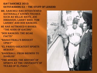 Mr. Sanchez haS interviewed
nationally known figureS
Such aS willie MayS, Joe
diMaggio, larry Bird, toM
landry and don haSkinS.
he haS authored 6 BookS:
“the godS of racing”
“don haSkinS: the Bear
factS”
“BaSketBall’S BiggeSt
upSet”
“el paSo’S greateSt SportS
heroeS”
”BaSeBall: froM BrownS to
diaBloS”
“the MinerS: the hiStory of
SportS at the univerSity of
texaS of el paSo.”
 