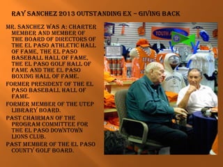 Mr. Sanchez waS a: charter
MeMBer and MeMBer of
the Board of directorS of
the el paSo athletic hall
of faMe, the el paSo
BaSeBall hall of faMe,
the el paSo golf hall of
faMe and the el paSo
Boxing hall of faMe.
forMer preSident of the el
paSo BaSeBall hall of
faMe.
forMer MeMBer of the utep
liBrary Board.
paSt chairMan of the
prograM coMMittee for
the el paSo downtown
lionS cluB.
paSt MeMBer of the el paSo
county golf Board.
 