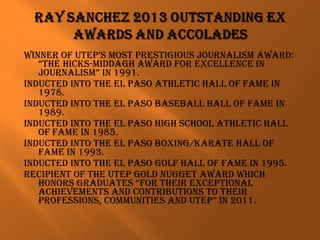 winner of utep’S MoSt preStigiouS JournaliSM award:
“the hickS-Middagh award for excellence in
JournaliSM” in 1991.
inducted into the el paSo athletic hall of faMe in
1978.
inducted into the el paSo BaSeBall hall of faMe in
1989.
inducted into the el paSo high School athletic hall
of faMe in 1985.
inducted into the el paSo Boxing/karate hall of
faMe in 1993.
inducted into the el paSo golf hall of faMe in 1995.
recipient of the utep gold nugget award which
honorS graduateS “for their exceptional
achieveMentS and contriButionS to their
profeSSionS, coMMunitieS and utep” in 2011.
 