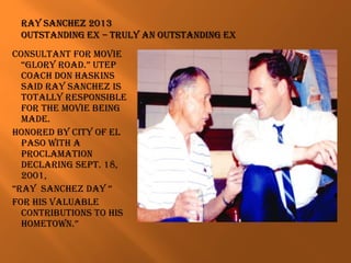 conSultant for movie
“glory road.” utep
coach don haSkinS
Said ray Sanchez iS
totally reSponSiBle
for the movie Being
made.
honored By city of el
paSo With a
proclamation
declaring Sept. 18,
2001,
“ray Sanchez day “
for hiS valuaBle
contriButionS to hiS
hometoWn.”
 