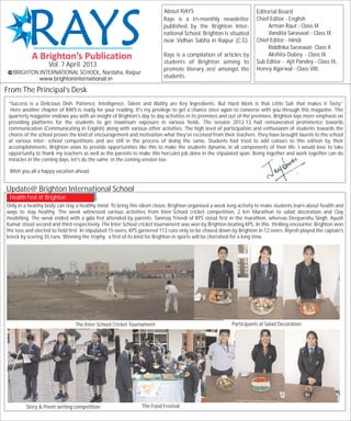 About RAYS                                  Editorial Board
                                                                         Rays is a tri-monthly newsletter            Chief Editor - English
                                                                         published by the Brighton Inter-                 Arman Raut - Class IX
                                                                         national School. Brighton is situated            Vandita Saraswat - Class IX
                                                                         near Vidhan Sabha in Raipur (C.G).          Chief Editor - Hindi
                                                                                                                          Riddhika Saraswat- Class X
                                                                         Rays is a compilation of articles by             Akshita Dubey - Class IX
                                                                         students of Brighton aiming to              Sub Editor - Ajit Pandey - Class IX,
                   Vol. 7 April 2013
                                                                         promote literary zest amongst the           Honey Agarwal - Class VIII,
   BRIGHTON INTERNATIONAL SCHOOL, Nardaha, Raipur
            www.brightoninternational.in                                 students.

From The Principal’s Desk
 “Success is a Delicious Dish. Patience, Intelligence, Talent and Ability are Key Ingredients. But Hard Work is that Little Salt that makes it Tasty.”
  Here another chapter of RAYS is ready for your reading. It's my privilege to get a chance once again to converse with you through this magazine. This
 quarterly magazine endows you with an insight of Brighton's day to day activities in its premises and out of the premises. Brighton lays more emphasis on
 providing platforms for the students to get maximum exposure in various fields. The session 2012-13 had remunerated prominence towards
 communication (Communicating in English) along with various other activities. The high level of participation and enthusiasm of students towards the
 chores of the school proves the kind of encouragement and motivation what they've received from their teachers. They have brought laurels to the school
 at various inter- school competitions and are still in the process of doing the same. Students had tried to add colours to this edition by their
 accomplishments. Brighton vows to provide opportunities like this to make the students dynamic in all components of their life. I would love to take
 opportunity to thank my teachers as well as the parents to make this hercules job done in the stipulated span. Being together and work together can do
 miracles in the coming days, let's do the same in the coming session too.

 Wish you all a happy vacation ahead.


Update@ Brighton International School
 Health Fest @ Brighton
Only in a healthy body can stay a healthy mind. To bring this idiom closer, Brighton organised a week long activity to make students learn about health and
ways to stay healthy. The week witnessed various activities from Inter-School cricket competition, 2 km Marathon to salad decoration and Clay
modelling. The week ended with a gala fest attended by parents. Tanmay Trivedi of KPS stood first in the marathon, whereas Deepanshu Singh, Ayush
Kumar stood second and third respectively. The Inter School cricket tournament was won by Brighton beating KPS. In this thrilling encounter, Brighton won
the toss and elected to field first. In stipulated 15 overs, KPS garnered 113 runs only to be chased down by Brighton in 12 overs. Riyesh played the captain’s
knock by scoring 35 runs. Winning the trophy, a first of its kind for Brighton in sports will be cherished for a long time.




                                The Inter-School Cricket Tournament                                      Participants at Salad Decoration




         Story & Poem writing competition                      The Food Festival
 