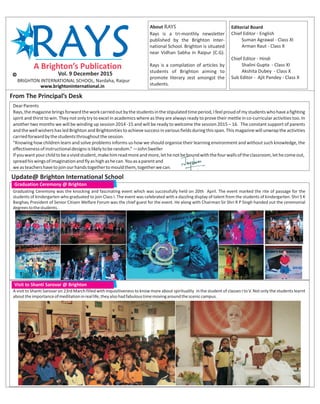 Editorial Board
Chief Editor - English
Suman Agrawal - Class XI
Arman Raut - Class X
Chief Editor - Hindi
Shalini Gupta - Class XI
Akshita Dubey - Class X
Sub Editor - Ajit Pandey - Class X
About RAYS
Rays is a tri-monthly newsletter
published by the Brighton Inter-
national School. Brighton is situated
near Vidhan Sabha in Raipur (C.G).
Rays is a compilation of articles by
students of Brighton aiming to
promote literary zest amongst the
students.
BRIGHTON INTERNATIONAL SCHOOL, Nardaha, Raipur
Vol. 9 December 2015
From The Principal’s Desk
Update@ Brighton International School
Graduation Ceremony @ Brighton
www.brightoninternational.in
DearParents
Rays,themagazinebringsforwardtheworkcarriedoutbythestudentsinthestipulatedtimeperiod,Ifeelproudofmystudentswhohaveafighting
spirit and thirst to win. They not only try to excel in academics where as they are always ready to prove their mettle in co-curricular activities too. In
another two months we will be winding up session 2014 -15 and will be ready to welcome the session 2015 – 16. The constant support of parents
andthewellwishershasledBrightonandBrightonitiestoachievesuccessinvariousfieldsduringthisspan.Thismagazinewillunwraptheactivities
carriedforwardbythestudentsthroughoutthesession.
“Knowing how children learn and solve problems informs us how we should organise their learning environment and without such knowledge, the
effectivenessofinstructionaldesignsislikelytoberandom.”—JohnSweller
Ifyouwantyourchildtobeavividstudent,makehimreadmoreandmore,lethenotbeboundwiththefourwallsoftheclassroom,lethecomeout,
spreadhiswingsofimaginationandflyashighashecan.Youasaparentand
weasteachershavetojoinourhandstogethertomouldthem,togetherwecan.
Graduating Ceremony was the knocking and fascinating event which was successfully held on 20th April. The event marked the rite of passage for the
students of kindergarten who graduated to join Class I. The event was celebrated with a dazzling display of talent from the students of kindergarten. Shri S K
Barghav, President of Senior Citizen Welfare Forum was the chief guest for the event. He along with Chairman Sir Shri R P Singh handed out the ceremonial
degreestothestudents.
Visit to Shanti Sarovar @ Brighton
A visit to Shanti Sarovar on 23rd March filled with inquisitiveness to know more about spirituality in the student of classes I to V. Not only the students learnt
abouttheimportanceofmeditationinreallife,theyalsohadfabuloustimemovingaroundthesceniccampus.
 