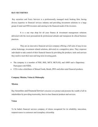 RAY SECURITIES


Ray securities and Forex Services is a professionally managed stock broking firm, having
diverse expertise in financial services industry and providing investment solutions to a large
group of retail and HNI investors and catering to the financial needs of the investors.


             It is a one stop shop for all your finance & investment management solutions
delivered with the most personalized & professional attitude and transparent & ethical business
practices.


             They are an innovative financial services company offering a full suite of easy-to-use
online brokerage, investment related solutions, delivered at a competitive price. They empower
individuals to take control of their financial futures by providing the products, tools and services
they need to meet their near and long-term investing goals.


  The company is a member of NSE, BSE, MCX, MCX-SX, and AMFI and a Depository
  Participant with NSDL.
  CFS is also a distributor of Mutual Funds, Bonds, IPO's and other retail financial products.



Company Mission, Vision & Philosophy


Mission


Ray Securities and Financial Service's mission is to protect and promote the wealth of all its
stakeholders by providing trustworthy, best in class financial products and services.


Vision



To be India's financial services company of choice recognized for its reliability, innovation,
responsiveness to customers and exemplary citizenship.
 