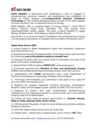 For	further	information	email	–	info@raysenserv.com	or	call	+91-9818145331	
RAYS ENSERV, a Partnership Firm Established in 2014 is engaged in
conceptualizing, planning, research and development and installation of
waste to energy projects using Supercritical Thermal Treatment
Technology for the thermal de-polymerization of end of life waste plastics
to create Synthetic Fuel, an Alternate Source of Energy.
RAYS ENSERV, (RE) is installing Waste to Energy Project – 2x15 TPD of
Refuse Derived Liquid Fuels (Synthetic Oil) and Syngas from
industrial/domestic plastic wastes. The plant is being installed at village
Allowal, Bhadson Road, Tehsil Rajpura, District Patiala, Punjab.
Rays Enserv is at advanced stage of installation and commissioning of Phase
1 of the project and expects to complete trial runs within First Quarter 2017.
About Rays Enserv (RE)
1. Unique project in Waste Management space with completely indigenous
technology (ground up).
2. Supercritical Thermal De-polymerization Technology being used first time
for converting end of life plastics waste to useable fuel.
3. Dedicated Founders with over twenty years of association and neck in the
game (self funded, bootstrapped).
4. Approval from DIPP as startup (DIPP1145) startupindia.gov.in
5. In-principle approval from Ministry of New and Renewable Energy
(MNRE) acknowledging that Plastic to Energy comes under their purview.
6. Collaborating with TIFAC (Autonomous body under Department of
Science & Technology) for technology validation and innovation.
7. Technology demonstration cum commercial scale plant to be ready for
trial runs within first quarter 2017.
8. Blueprint for capacity expansion including technology enhancement
already in place and envisaged at peak capacity of 200KL Per Day by 2022.
9. Exploring to partner with right fund/strategic partner/Financial
Institutions to fuel exponential growth in coming times and in the process
creating value for all stakeholders.
10. Checks all focus areas of present government i.e. Swachh Bharat,
Make in India, Startup India, Smart Cities.
11. Will Generate Thousands of Jobs for semi skilled and unskilled workforce
directly & indirectly.
12. Will help reduce Indian Government Oil Import bill.
13. Global reach – Where there is Waste Plastic, there will be a “RE” Plant.
 