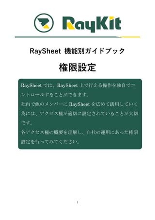1
RaySheet 機能別ガイドブック
権限設定
RaySheet では、RaySheet 上で行える操作を独自でコ
ントロールすることができます。
社内で他のメンバーに RaySheet を広めて活用していく
為には、アクセス権が適切に設定されていることが大切
です。
各アクセス権の概要を理解し、自社の運用にあった権限
設定を行ってみてください。
 