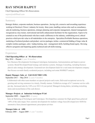 Page1
RAY SINGH RAJPUT
Cheif Operating Officer M/s Renovations
neprsr@rediffmail.com
Summary
Strategic thinker, corporate marketer, business operations , having rich, extensive and rewarding experience
working in Electrical ( Power ) industry for twenty three years, handling various roles such as consultancy,
sales & marketing, business operations, strategic planning and corporate management, channel management;
recognized as a key trainer, motivational and skills enhancement facilitator for the organization; Aspire to be
counted as one of the professionals who have made a difference to the industry, establishing novel, ethical
practices which provide value to all stakeholders in the enterprise. Specialties:Profitable Business operations,
marketing of technical products and product -service packages, techno -commercial bidding of large value &
complex turnkey packages, sales / maktg training, man - management skills, building brand equity. Devising
effective programs and Imparting quality technical and soft-skills training.
Experience
Chief Operating Officer at M/s Renovations
May 2014 - Present (1 year 10 months)
New Business Developments Switchgear,Controlgear,Automations, Instrumentation and Improve power
systems. Brand Developed brand strategy and statistics systems. Strategic Consulting, including business
plan & sales strategy development. Generated new development deals for a real estate development company
that focuses on multi-family residential projects, including real-estate MARKET analysis.
Deputy Manager- Sales at C&S ELECTRIC LTD.
September 2011 - May 2014 (2 years 9 months)
Collaborated with other team members on special projects and events. Delivered exceptional service by
greeting and serving customers in a timely, friendly manner. Fielded an average of 6-7 customer service calls
per day. Increased sales by 110% over 2013-14 year period. Managed closing duties, including restocking
items and reconciliation of the cash drawer.
Manager -Projects at Indoasian Switchgear P Ltd
September 2009 - August 2011 (2 years)
Sales & Marketing of Switchgear and Controlgear. Developed key customer for High speed fuses,achieved
140% of the sales target, New customer development for medium voltage fuses,Developed new OEM for
automotive fuses,channel appointment, prescription actvities
Manager-Sales at ABB
February 2008 - August 2009 (1 year 7 months)
 