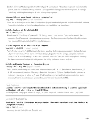 Page2
Product Approval,Marketing and Sale of Switchgear & Controlgear. # Brand development, web site traffic
growth, web site UI and advertising revenue. Developed brand strategy and statistics systems. # Strategic
Consulting, including business plan & sales strategy development.
Manager-Sales at controls and switchgear contactors Ltd
May 2005 - February 2008 (2 years 10 months)
Sales and Marketing of Indore Area of Product Switchgear and Control gear for Industrial customer. Product
Demstration in Industrial Area,Govt Dept,Institute,Infra and Electrical consultants.
Sr. Sales Engineer at Havells India Ltd
2002 - 2005 (3 years)
Handle as a M.P. In charge of product IP, DP, Energy meter and service. Generated new deals for a
Industries, Govt Sector,real estate development company that focuses on multi-family residential projects,
New Industrial Projects,including OEM market analysis.
Sr. Sales Engineer at NEPTUNE INDIA LIMITED
May 2000 - July 2002 (2 years 3 months)
Work Profile whole M.P. &Chhattisgarh Territory, handling dealers & customers approval of products as
LT power Capacitors, Power factor correction Relays, Capacitor panels, Energy Analyzers, Harmonic
Filters, EMS & Industrial Plug C N- Sockets. Generated new deals for a real estate development company
that focuses on multi-family residential projects, including real-estate market analysis.
Sr. Sales and Service Engineer at Crompton Greaves
February 1998 - July 2000 (2 years 6 months)
Work Profile -maintaining service division responsibility such LT & HT Switch Gear, Transformers, LT
& HT Machines and Stamford Alternators, Domestic Appliances Division, Fan Division for companys
customers vide spread in whole M.P. area. Work handling as of service Contractors monitoring, spares
inventory Control, execute dealers spare orders & service activities in whole M.P.
Certifications
Electrical Supervisor Liencence for Electrical Installation and commissioning of Electrical Equipments
and Products with safety system per IS and IEC Rule
Madhya predesh Anugyapan Mandal (Vidhyut) License Parveshak chamtha Praman Patra July 2006
Volunteer Experience
Servicing of Electrical Products and Arranged Product Demo and Presention,Launch New Products at
Crompton Greaves Ltd
2000 - 2002 (2 years)
customer service -Industrial and domestic also
 