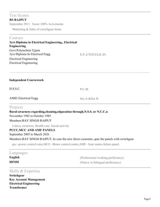 Page3
Test Scores
RS RAJPUT
September 2011 Score:100% Acivements
Marketing & Sales of switchgear items
Courses
3yrs Diploma in Electrical Engineering., Electrical
Engineering
Govt.Polytechnic Ujjain
3yrs Diploma In Electrical Engg. E.P.,UTEP,ES,IC,Ps
Electrical Engineering
Electrical Engineering
.................................................................................................................................................................
Independent Coursework
H.S.S.C. P.C.M.
AMIE-Electrical Engg Sec.A &Sec B
Projects
Rural awarness regarding,cleaning,edgucation through,N.S.S. or N.C.C.n
November 1982 to October 1985
Members:RAY SINGH RAJPUT
Litrecy awarness, Health care, Social activity
PCCC,MCC AND AMF PANELS
September 2005 to March 2026
Members:RAY SINGH RAJPUT, In case the new direct customer, qute the panels with switchgear
pcc -power control cetre,MCC- Motor control centre,AMF- Auto mains failure panel.
Languages
English (Professional working proficiency)
HINDI (Native or bilingual proficiency)
Skills & Expertise
Switchgear
Key Account Management
Electrical Engineering
Transformer
 