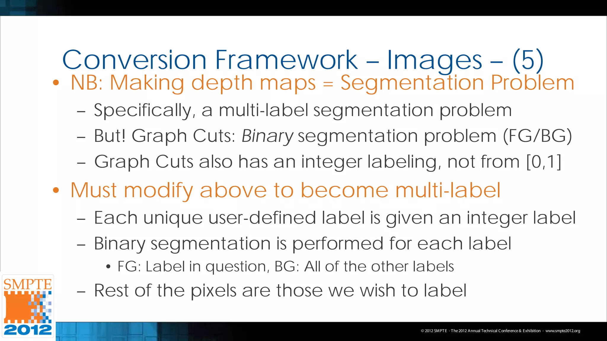 Conversion Framework – Images – (5)
• NB: Making depth maps = Segmentation Problem
  – Specifically, a multi-label segmentation problem
  – But! Graph Cuts: Binary segmentation problem (FG/BG)
  – Graph Cuts also has an integer labeling, not from [0,1]
• Must modify above to become multi-label
  – Each unique user-defined label is given an integer label
  – Binary segmentation is performed for each label
     • FG: Label in question, BG: All of the other labels
  – Rest of the pixels are those we wish to label
                                                    © 2012 SMPT E · T he 2012 Annual Technical C onference & Exhibition · www.smpte2012.org
 