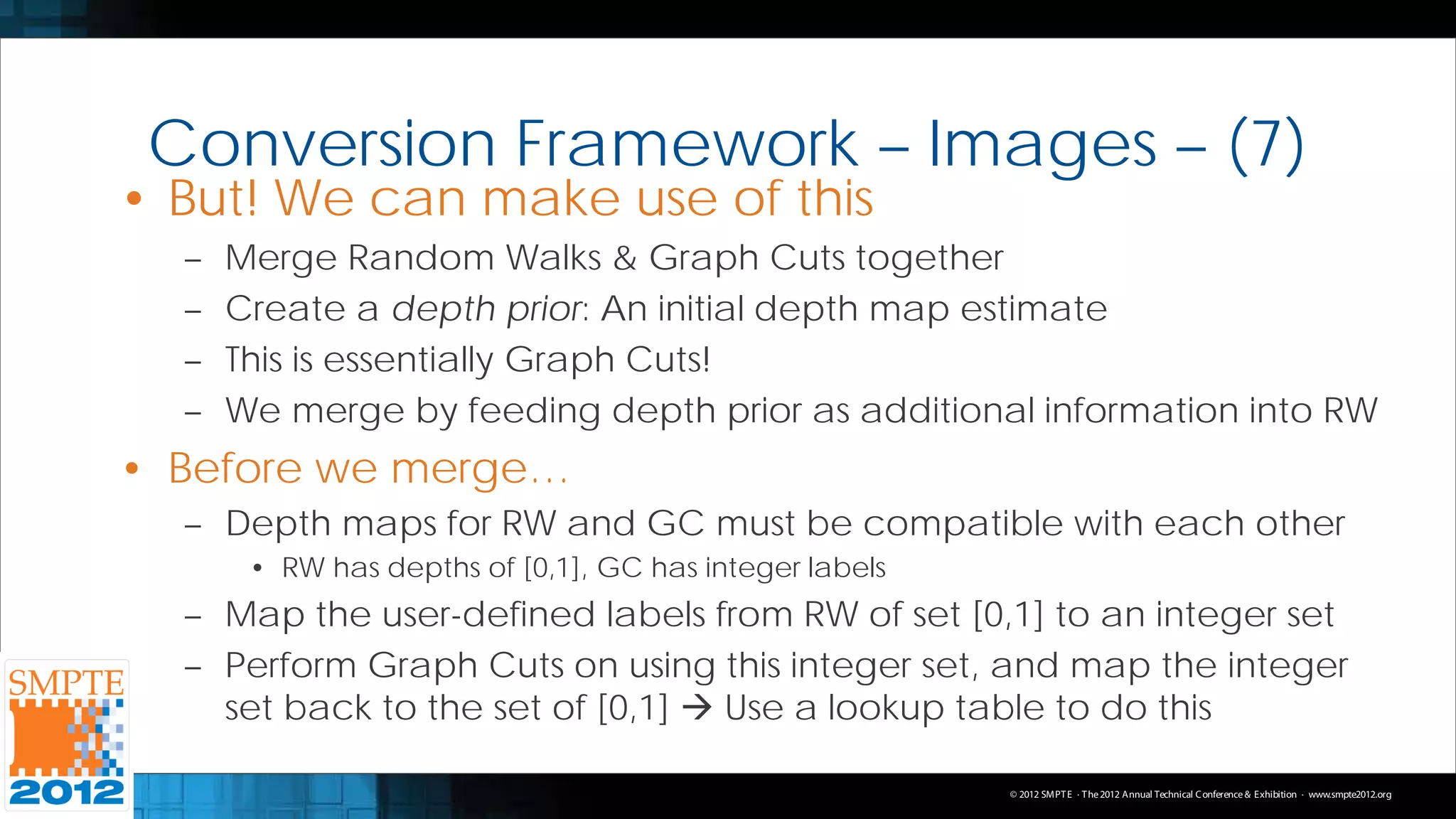 Conversion Framework – Images – (7)
• But! We can make use of this
  –   Merge Random Walks & Graph Cuts together
  –   Create a depth prior: An initial depth map estimate
  –   This is essentially Graph Cuts!
  –   We merge by feeding depth prior as additional information into RW
• Before we merge…
  – Depth maps for RW and GC must be compatible with each other
       • RW has depths of [0,1], GC has integer labels
  – Map the user-defined labels from RW of set [0,1] to an integer set
  – Perform Graph Cuts on using this integer set, and map the integer
    set back to the set of [0,1]  Use a lookup table to do this

                                                         © 2012 SMPT E · T he 2012 Annual Technical C onference & Exhibition · www.smpte2012.org
 