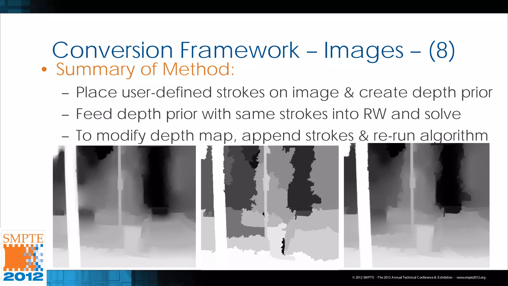 Conversion Framework – Images – (8)
• Summary of Method:
  – Place user-defined strokes on image & create depth prior
  – Feed depth prior with same strokes into RW and solve
  – To modify depth map, append strokes & re-run algorithm




                                         © 2012 SMPT E · T he 2012 Annual Technical C onference & Exhibition · www.smpte2012.org
 