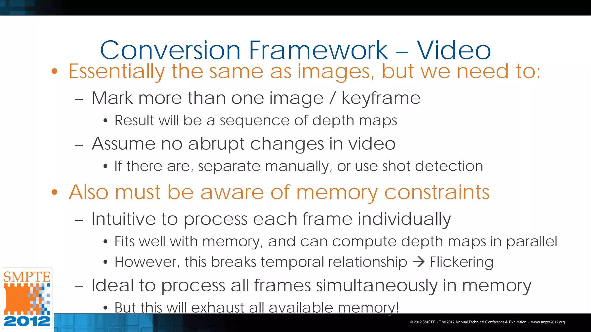 Conversion Framework – Video
• Essentially the same as images, but we need to:
  – Mark more than one image / keyframe
     • Result will be a sequence of depth maps
  – Assume no abrupt changes in video
     • If there are, separate manually, or use shot detection
• Also must be aware of memory constraints
  – Intuitive to process each frame individually
     • Fits well with memory, and can compute depth maps in parallel
     • However, this breaks temporal relationship  Flickering
  – Ideal to process all frames simultaneously in memory
     • But this will exhaust all available memory!
                                                     © 2012 SMPT E · T he 2012 Annual Technical C onference & Exhibition · www.smpte2012.org
 